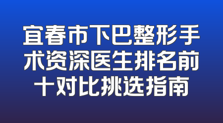宜春市下巴整形手术资深医生排名前十对比挑选指南
