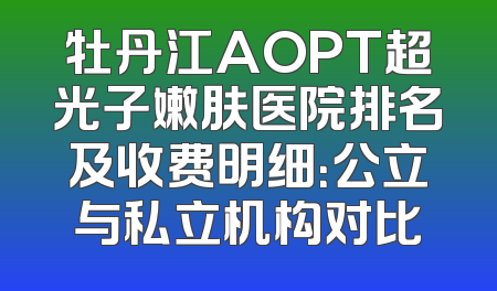 牡丹江AOPT超光子嫩肤医院排名及收费明细：公立与私立机构对比