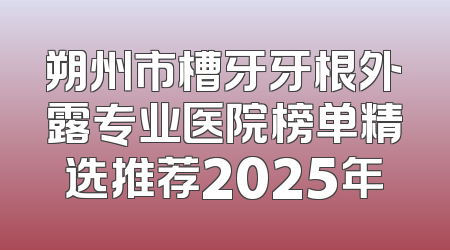 朔州市槽牙牙根外露专业医院榜单精选推荐2025年