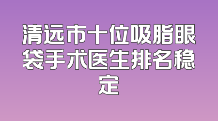 清远市十位吸脂眼袋手术医生排名稳定