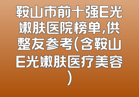 鞍山市前十强E光嫩肤医院榜单，供整友参考（含鞍山E光嫩肤医疗美容）