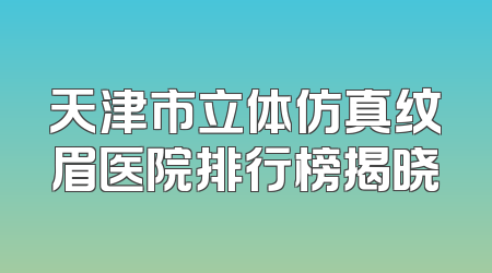 天津市立体仿真纹眉医院排行榜揭晓