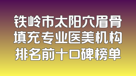 铁岭市太阳穴眉骨填充专业医美机构排名前十口碑榜单