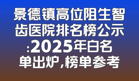 景德镇高位阻生智齿医院排名榜公示：2025年白名单出炉，榜单参考