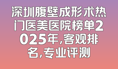 深圳腹壁成形术热门医美医院榜单2025年，客观排名，专业评测