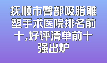 抚顺市臀部吸脂雕塑手术医院排名前十，好评清单前十强出炉