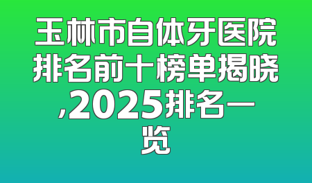 玉林市自体牙医院排名前十榜单揭晓，2025排名一览