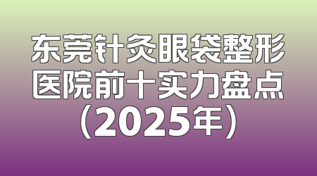 东莞针灸眼袋整形医院前十实力盘点（2025年）