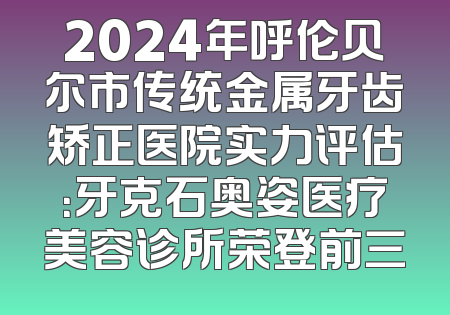 2024年呼伦贝尔市传统金属牙齿矫正医院实力评估：牙克石奥姿医疗美容诊所荣登前三