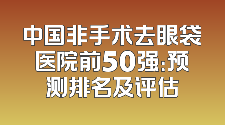 中国非手术去眼袋医院前50强：预测排名及评估