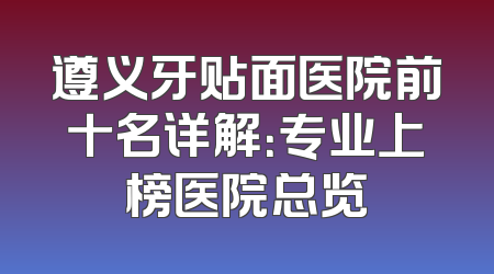 遵义牙贴面医院前十名详解：专业上榜医院总览