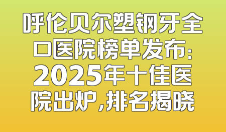 呼伦贝尔塑钢牙全口医院榜单发布：2025年十佳医院出炉，排名揭晓