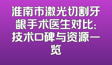 淮南市激光切割牙龈手术医生对比：技术口碑与资源一览