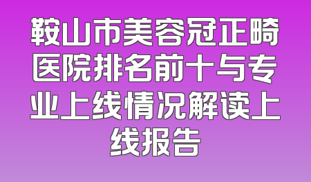 鞍山市美容冠正畸医院排名前十与专业上线情况解读上线报告