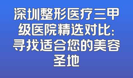深圳整形医疗三甲级医院精选对比：寻找适合您的美容圣地