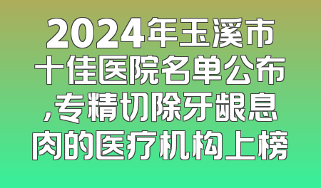 2024年玉溪市十佳医院名单公布，专精切除牙龈息肉的医疗机构上榜