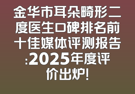 金华市耳朵畸形二度医生口碑排名前十佳媒体评测报告：2025年度评价出炉！