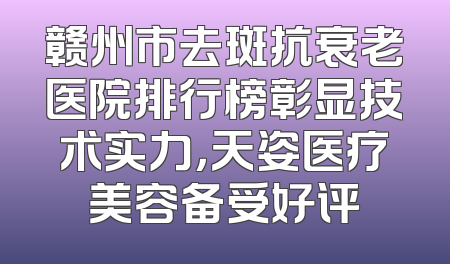 赣州市去斑抗衰老医院排行榜彰显技术实力，天姿医疗美容备受好评