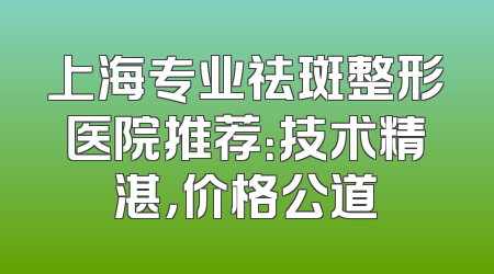 上海专业祛斑整形医院推荐：技术精湛，价格公道