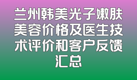 兰州韩美光子嫩肤美容价格及医生技术评价和客户反馈汇总