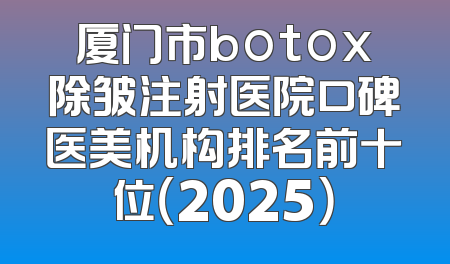 厦门市botox除皱注射医院口碑医美机构排名前十位（2025）