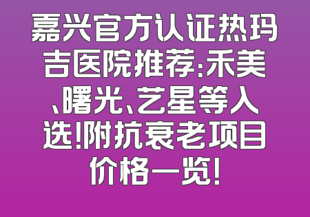 嘉兴官方认证热玛吉医院推荐：禾美、曙光、艺星等入选！附抗衰老项目价格一览！
