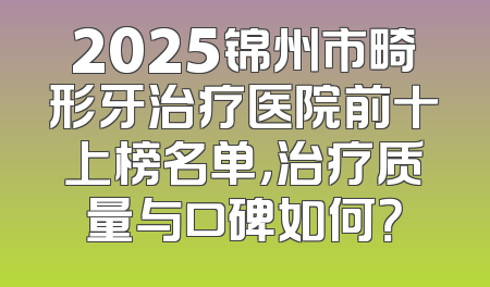 2025锦州市畸形牙治疗医院前十上榜名单，治疗质量与口碑如何？