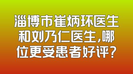 淄博市崔炳环医生和刘乃仁医生，哪位更受患者好评？