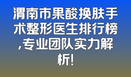 渭南市果酸换肤手术整形医生排行榜，专业团队实力解析！