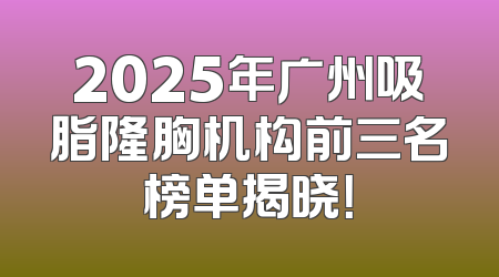 2025年广州吸脂隆胸机构前三名榜单揭晓！