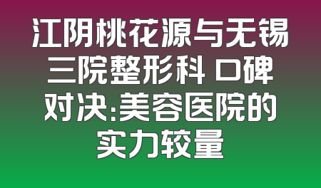 江阴桃花源与无锡三院整形科 口碑对决：美容医院的实力较量