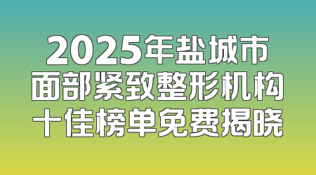 2025年盐城市面部紧致整形机构十佳榜单免费揭晓