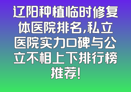 辽阳种植临时修复体医院排名，私立医院实力口碑与公立不相上下排行榜推荐！