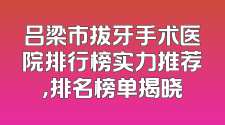 吕梁市拔牙手术医院排行榜实力推荐，排名榜单揭晓