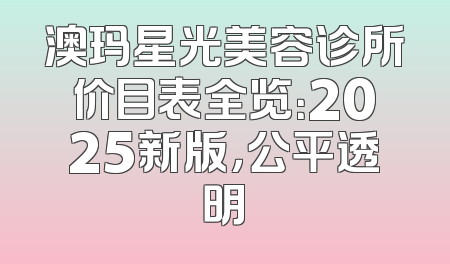 澳玛星光美容诊所价目表全览：2025新版，公平透明