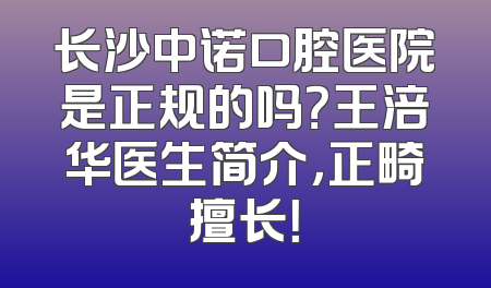 长沙中诺口腔医院是正规的吗？王涪华医生简介，正畸擅长！