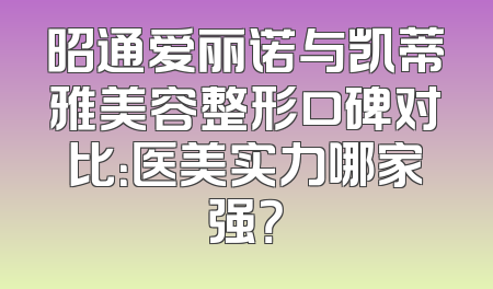 昭通爱丽诺与凯蒂雅美容整形口碑对比：医美实力哪家强？