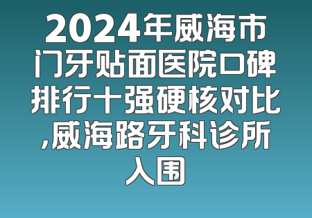 2024年威海市门牙贴面医院口碑排行十强硬核对比，威海路牙科诊所入围