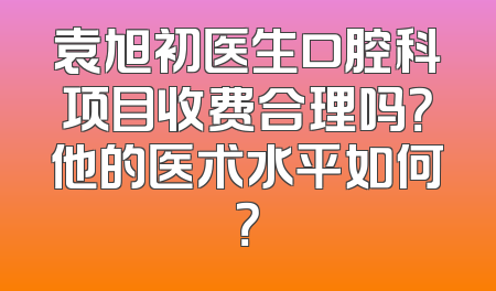 袁旭初医生口腔科项目收费合理吗？他的医术水平如何？