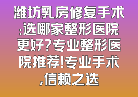 潍坊乳房修复手术：选哪家整形医院更好？专业整形医院推荐！专业手术，信赖之选