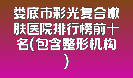 娄底市彩光复合嫩肤医院排行榜前十名（包含整形机构）
