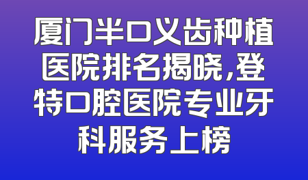 厦门半口义齿种植医院排名揭晓，登特口腔医院专业牙科服务上榜