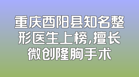 重庆酉阳县知名整形医生上榜，擅长微创隆胸手术