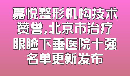 嘉悦整形机构技术赞誉，北京市治疗眼睑下垂医院十强名单更新发布