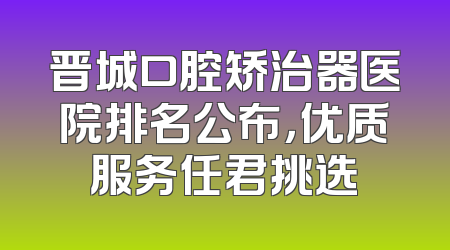 晋城口腔矫治器医院排名公布，优质服务任君挑选