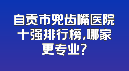 自贡市兜齿嘴医院十强排行榜，哪家更专业？
