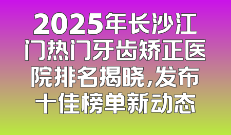 2025年长沙江门热门牙齿矫正医院排名揭晓，发布十佳榜单新动态