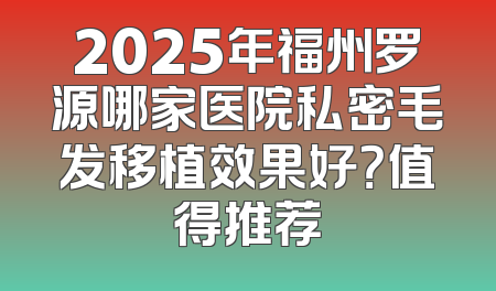 2025年福州罗源哪家医院私密毛发移植效果好？值得推荐