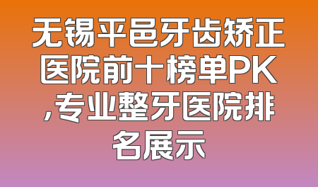 无锡平邑牙齿矫正医院前十榜单PK，专业整牙医院排名展示