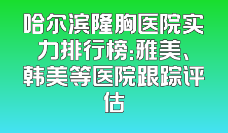 哈尔滨隆胸医院实力排行榜：雅美、韩美等医院跟踪评估